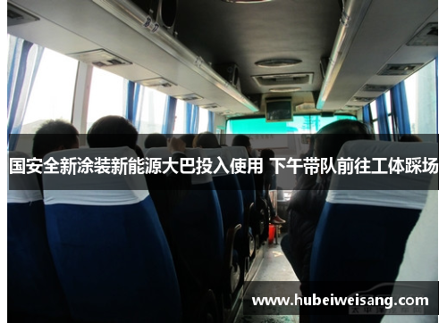 国安全新涂装新能源大巴投入使用 下午带队前往工体踩场